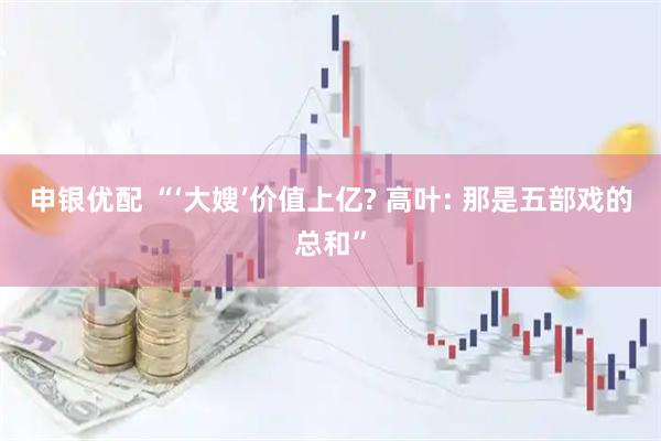 申银优配 “‘大嫂’价值上亿? 高叶: 那是五部戏的总和”