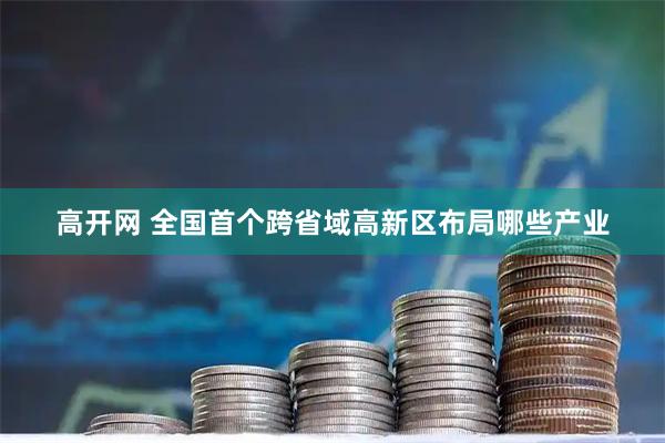 高开网 全国首个跨省域高新区布局哪些产业