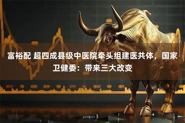 富裕配 超四成县级中医院牵头组建医共体，国家卫健委：带来三大改变
