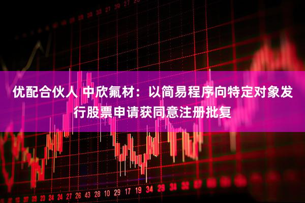 优配合伙人 中欣氟材：以简易程序向特定对象发行股票申请获同意注册批复