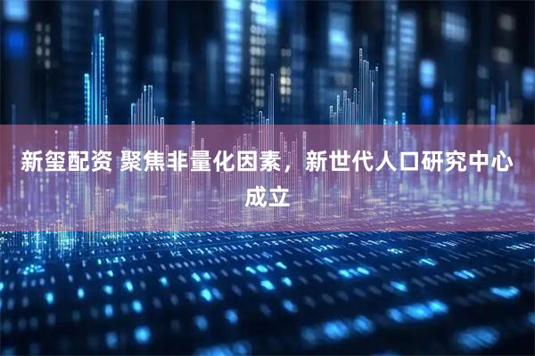 新玺配资 聚焦非量化因素，新世代人口研究中心成立