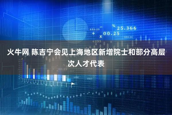 火牛网 陈吉宁会见上海地区新增院士和部分高层次人才代表