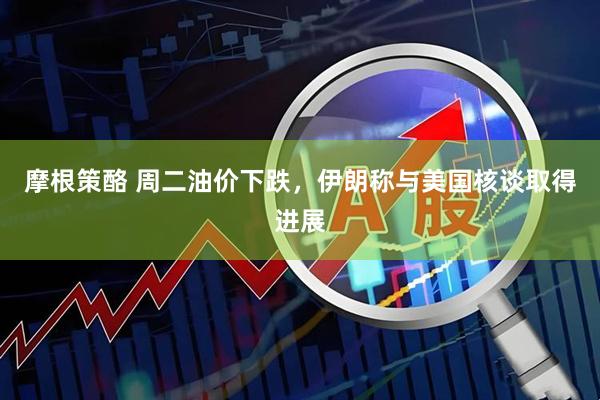 摩根策酪 周二油价下跌，伊朗称与美国核谈取得进展