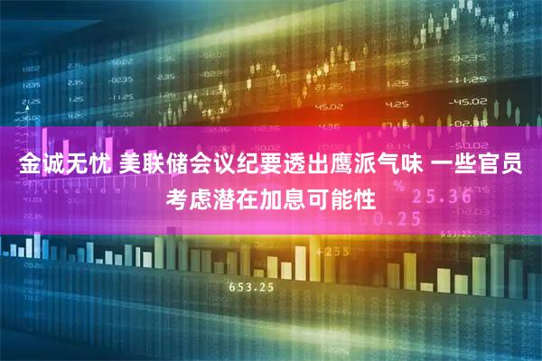 金诚无忧 美联储会议纪要透出鹰派气味 一些官员考虑潜在加息可能性