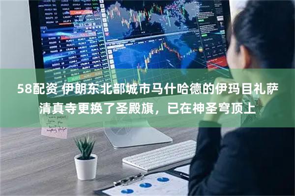 58配资 伊朗东北部城市马什哈德的伊玛目礼萨清真寺更换了圣殿旗，已在神圣穹顶上