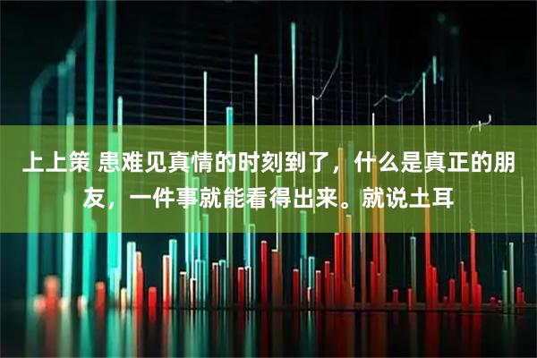 上上策 患难见真情的时刻到了，什么是真正的朋友，一件事就能看得出来。就说土耳
