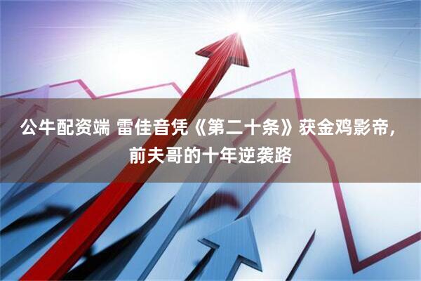 公牛配资端 雷佳音凭《第二十条》获金鸡影帝, 前夫哥的十年逆袭路