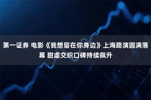 第一证券 电影《我想留在你身边》上海路演圆满落幕 甜虐交织口碑持续飙升