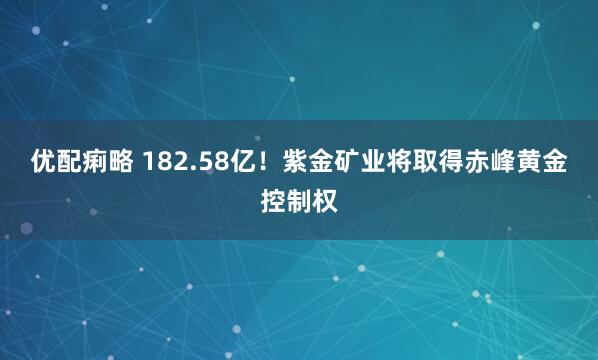 优配痢略 182.58亿!紫金矿业将取得赤峰黄金控制权