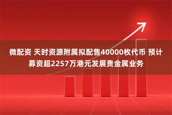 微配资 天时资源附属拟配售40000枚代币 预计募资超2257万港元发展贵金属业务