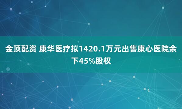 金顶配资 康华医疗拟1420.1万元出售康心医院余下45%股权