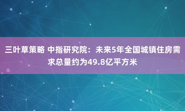 三叶草策略 中指研究院：未来5年全国城镇住房需求总量约为49.8亿平方米