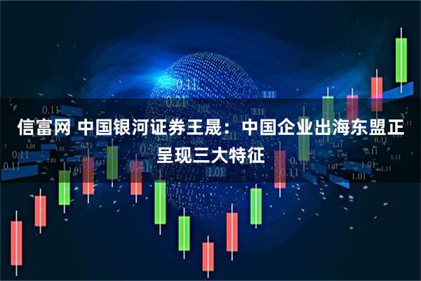 信富网 中国银河证券王晟：中国企业出海东盟正呈现三大特征