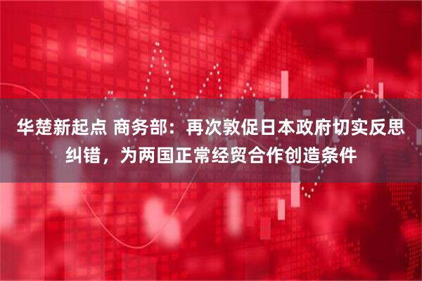 华楚新起点 商务部：再次敦促日本政府切实反思纠错，为两国正常经贸合作创造条件