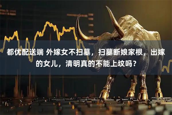 都优配送端 外嫁女不扫墓，扫墓断娘家根，出嫁的女儿，清明真的不能上坟吗？