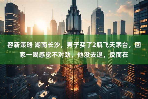 容新策略 湖南长沙，男子买了2瓶飞天茅台，回家一喝感觉不对劲，他没去退，反而在