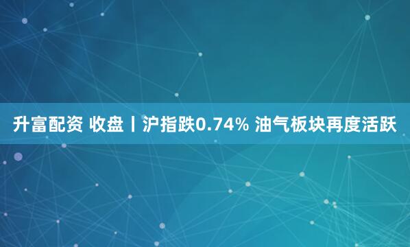 升富配资 收盘丨沪指跌0.74% 油气板块再度活跃