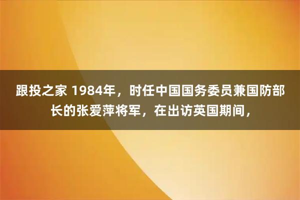 跟投之家 1984年，时任中国国务委员兼国防部长的张爱萍将军，在出访英国期间，