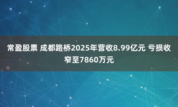 常盈股票 成都路桥2025年营收8.99亿元 亏损收窄至7860万元