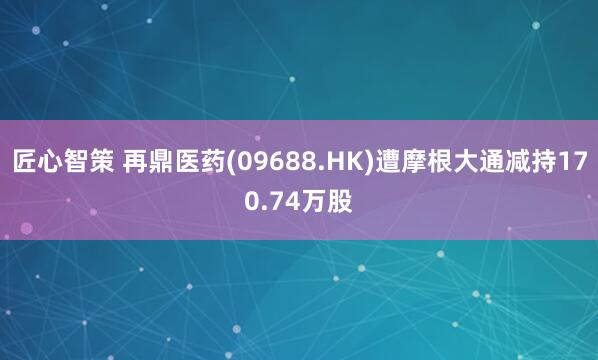 匠心智策 再鼎医药(09688.HK)遭摩根大通减持170.74万股