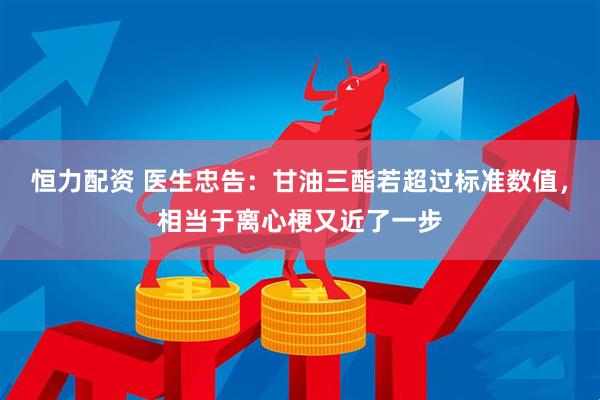 恒力配资 医生忠告:甘油三酯若超过标准数值,相当于离心梗又近了一步