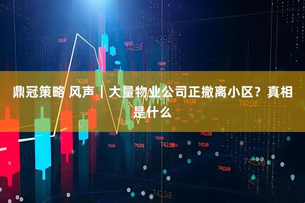 鼎冠策略 风声｜大量物业公司正撤离小区？真相是什么
