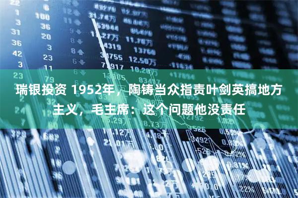 瑞银投资 1952年，陶铸当众指责叶剑英搞地方主义，毛主席：这个问题他没责任