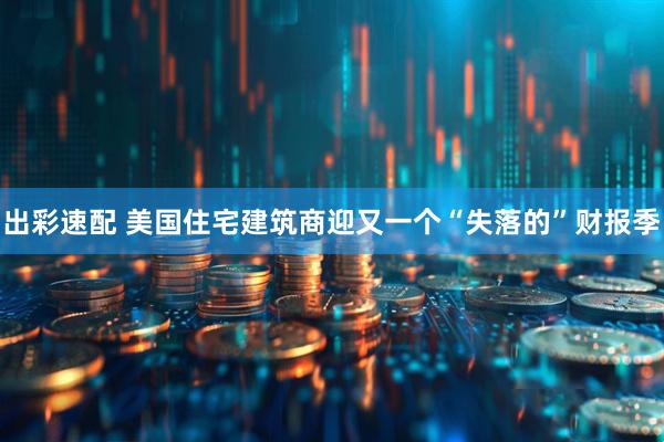 出彩速配 美国住宅建筑商迎又一个“失落的”财报季