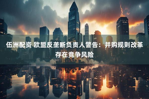 伍洲配资 欧盟反垄断负责人警告：并购规则改革存在竞争风险