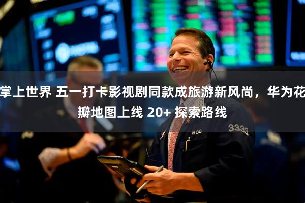 掌上世界 五一打卡影视剧同款成旅游新风尚，华为花瓣地图上线 20+ 探索路线