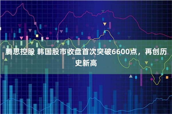 腾思控股 韩国股市收盘首次突破6600点，再创历史新高