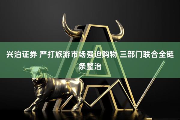 兴泊证券 严打旅游市场强迫购物 三部门联合全链条整治